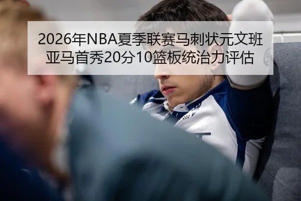 2026年NBA夏季联赛马刺状元文班亚马首秀20分10篮板统治力评估