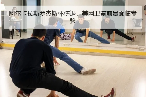 阿尔卡拉斯罗杰斯杯伤退，美网卫冕前景面临考验